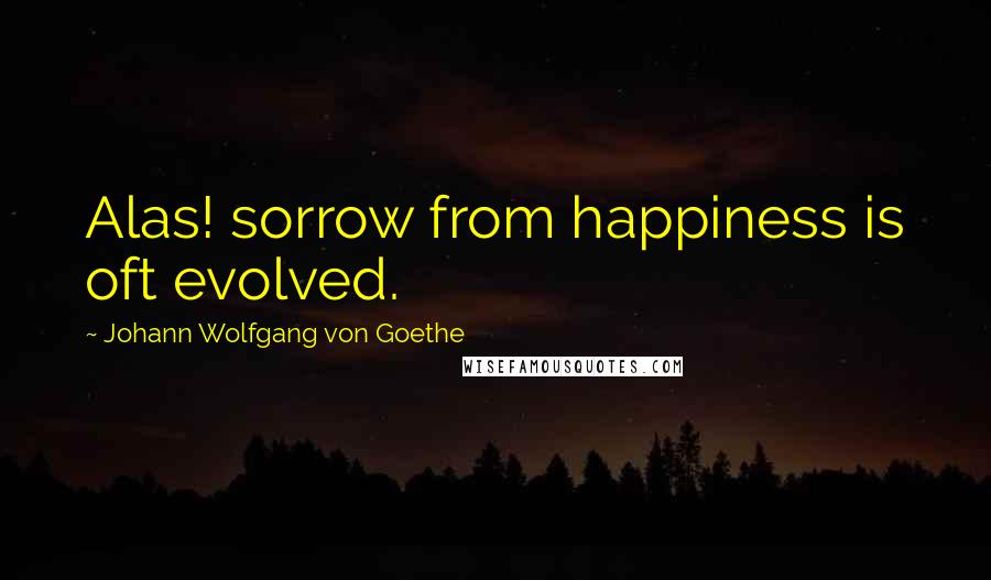 Johann Wolfgang Von Goethe Quotes: Alas! sorrow from happiness is oft evolved.