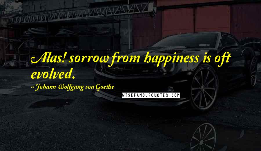 Johann Wolfgang Von Goethe Quotes: Alas! sorrow from happiness is oft evolved.