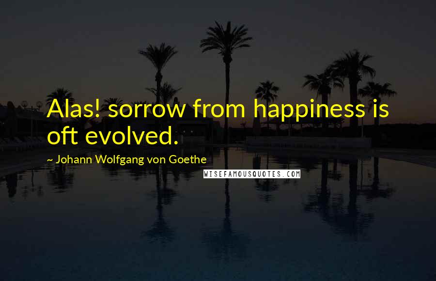 Johann Wolfgang Von Goethe Quotes: Alas! sorrow from happiness is oft evolved.