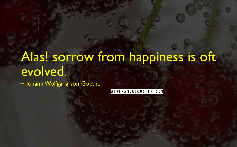 Johann Wolfgang Von Goethe Quotes: Alas! sorrow from happiness is oft evolved.