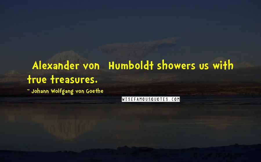 Johann Wolfgang Von Goethe Quotes: [Alexander von] Humboldt showers us with true treasures.