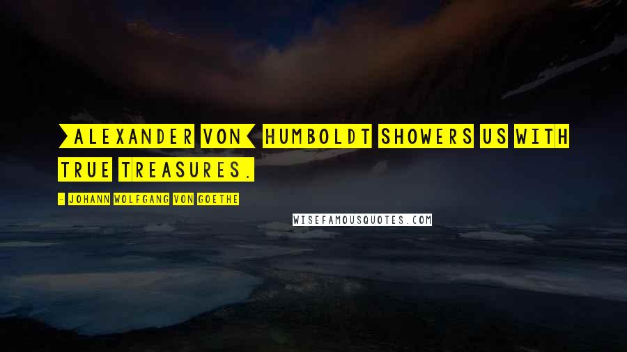 Johann Wolfgang Von Goethe Quotes: [Alexander von] Humboldt showers us with true treasures.