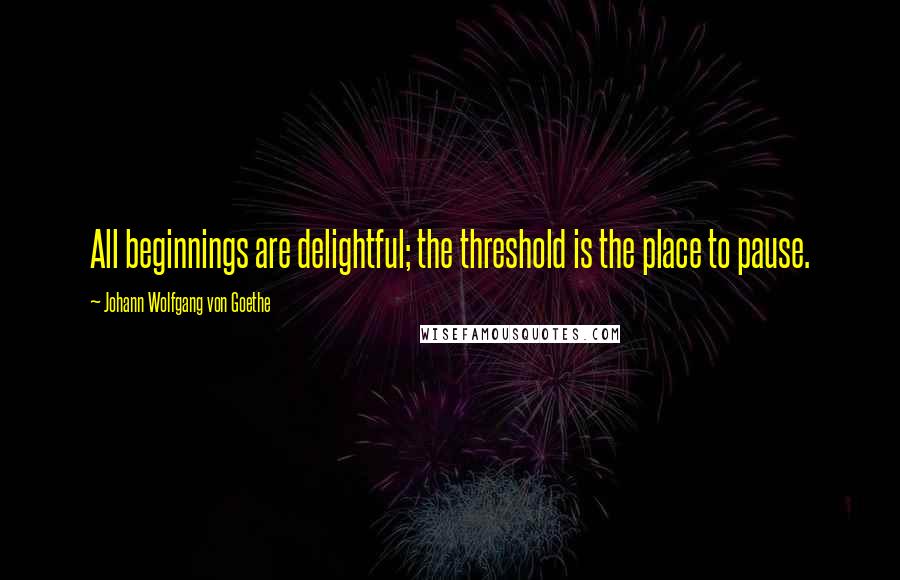 Johann Wolfgang Von Goethe Quotes: All beginnings are delightful; the threshold is the place to pause.