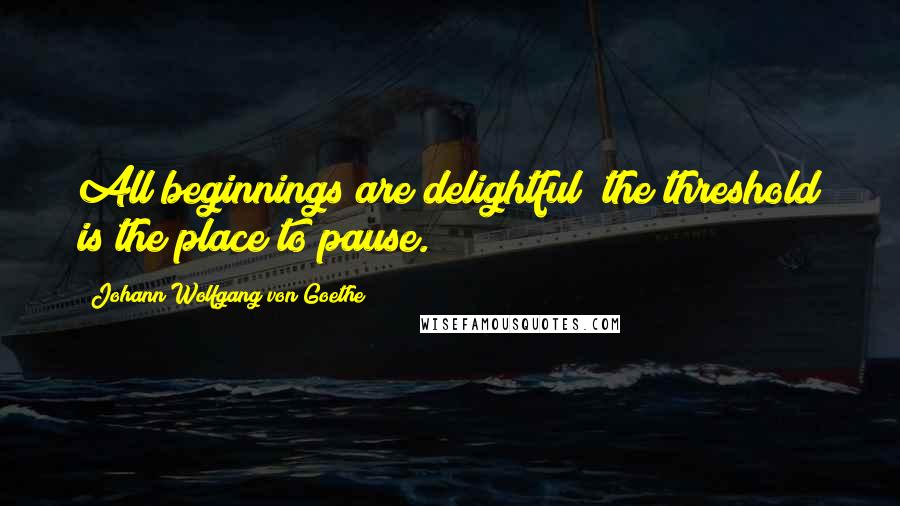 Johann Wolfgang Von Goethe Quotes: All beginnings are delightful; the threshold is the place to pause.