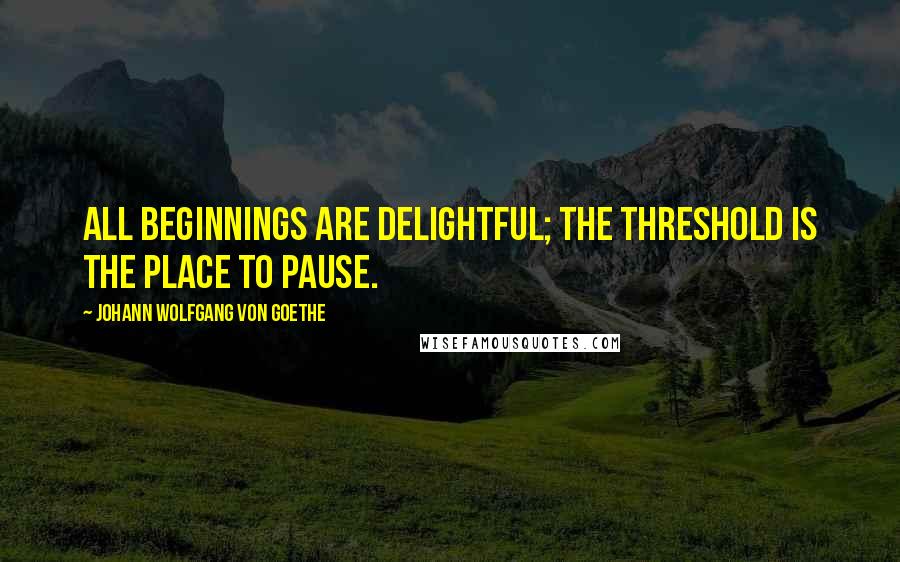 Johann Wolfgang Von Goethe Quotes: All beginnings are delightful; the threshold is the place to pause.