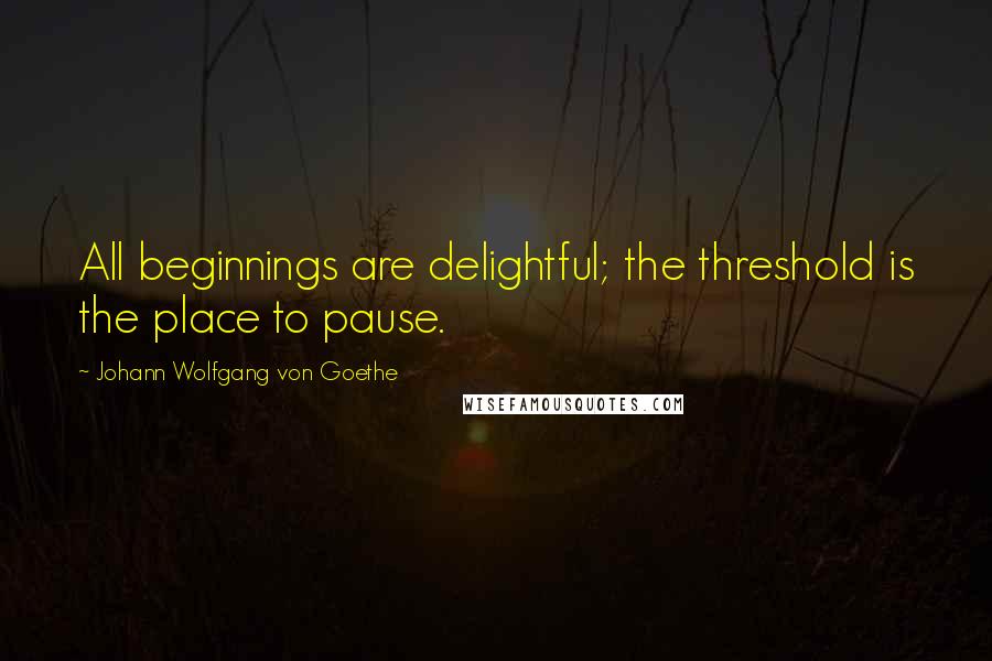 Johann Wolfgang Von Goethe Quotes: All beginnings are delightful; the threshold is the place to pause.