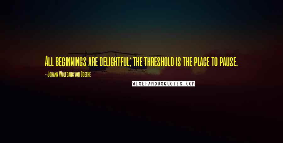 Johann Wolfgang Von Goethe Quotes: All beginnings are delightful; the threshold is the place to pause.