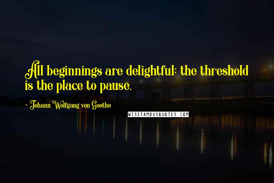 Johann Wolfgang Von Goethe Quotes: All beginnings are delightful; the threshold is the place to pause.