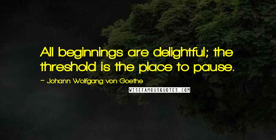 Johann Wolfgang Von Goethe Quotes: All beginnings are delightful; the threshold is the place to pause.