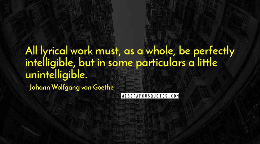 Johann Wolfgang Von Goethe Quotes: All lyrical work must, as a whole, be perfectly intelligible, but in some particulars a little unintelligible.
