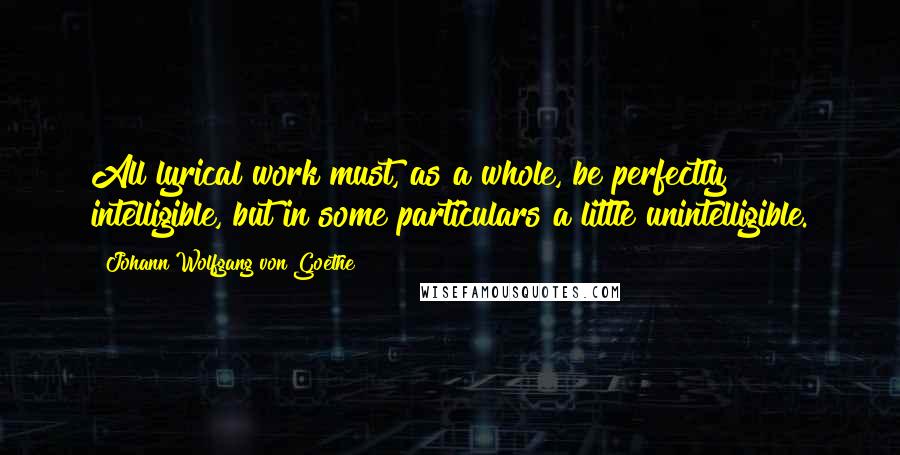 Johann Wolfgang Von Goethe Quotes: All lyrical work must, as a whole, be perfectly intelligible, but in some particulars a little unintelligible.