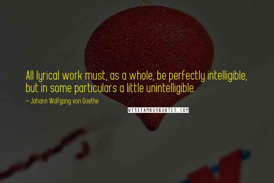 Johann Wolfgang Von Goethe Quotes: All lyrical work must, as a whole, be perfectly intelligible, but in some particulars a little unintelligible.