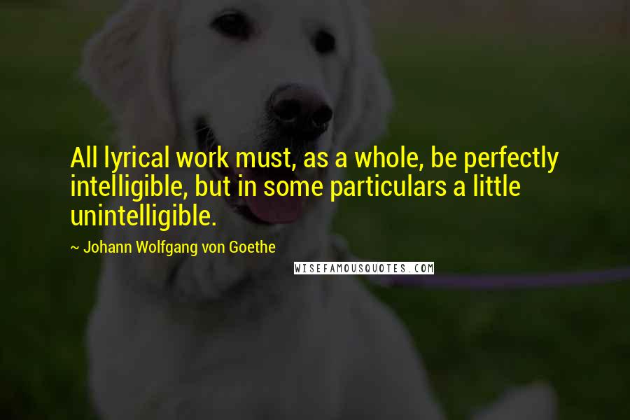 Johann Wolfgang Von Goethe Quotes: All lyrical work must, as a whole, be perfectly intelligible, but in some particulars a little unintelligible.