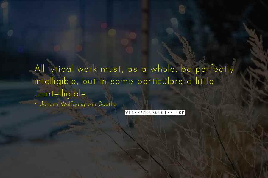 Johann Wolfgang Von Goethe Quotes: All lyrical work must, as a whole, be perfectly intelligible, but in some particulars a little unintelligible.