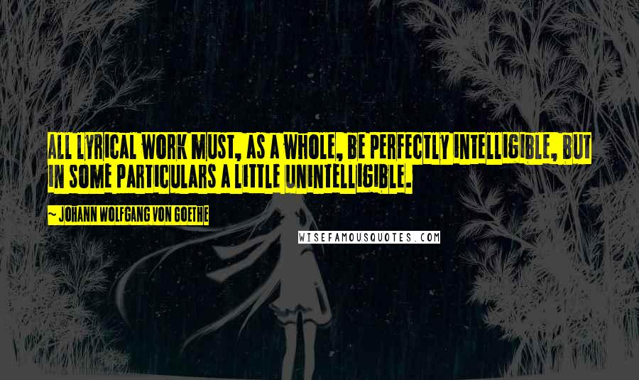 Johann Wolfgang Von Goethe Quotes: All lyrical work must, as a whole, be perfectly intelligible, but in some particulars a little unintelligible.