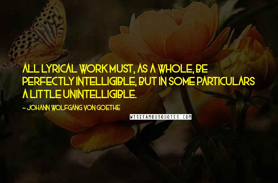 Johann Wolfgang Von Goethe Quotes: All lyrical work must, as a whole, be perfectly intelligible, but in some particulars a little unintelligible.