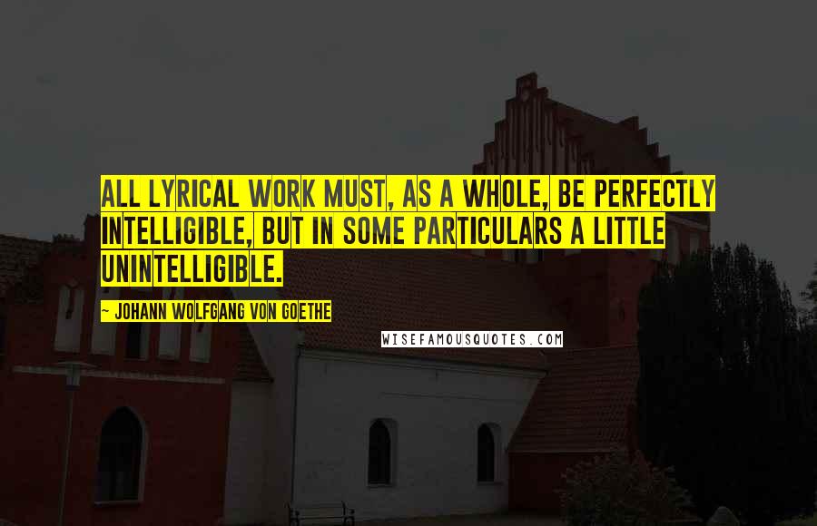 Johann Wolfgang Von Goethe Quotes: All lyrical work must, as a whole, be perfectly intelligible, but in some particulars a little unintelligible.