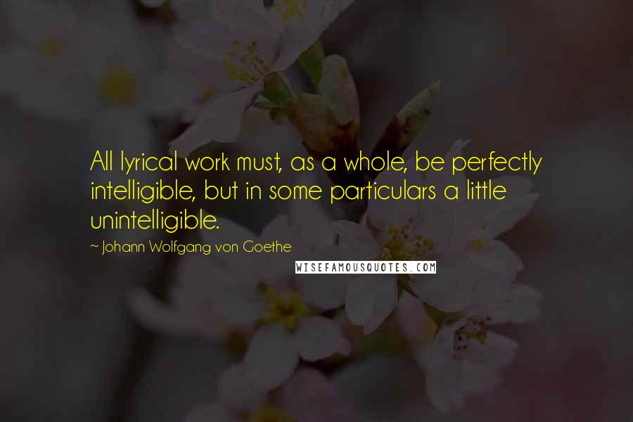 Johann Wolfgang Von Goethe Quotes: All lyrical work must, as a whole, be perfectly intelligible, but in some particulars a little unintelligible.