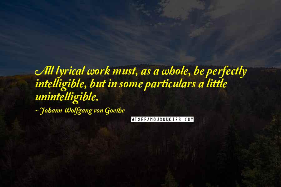 Johann Wolfgang Von Goethe Quotes: All lyrical work must, as a whole, be perfectly intelligible, but in some particulars a little unintelligible.