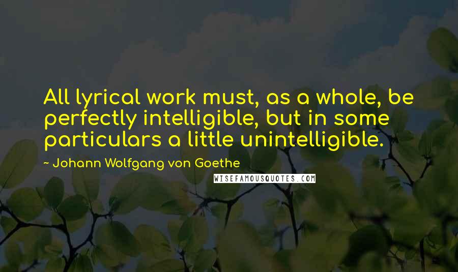 Johann Wolfgang Von Goethe Quotes: All lyrical work must, as a whole, be perfectly intelligible, but in some particulars a little unintelligible.