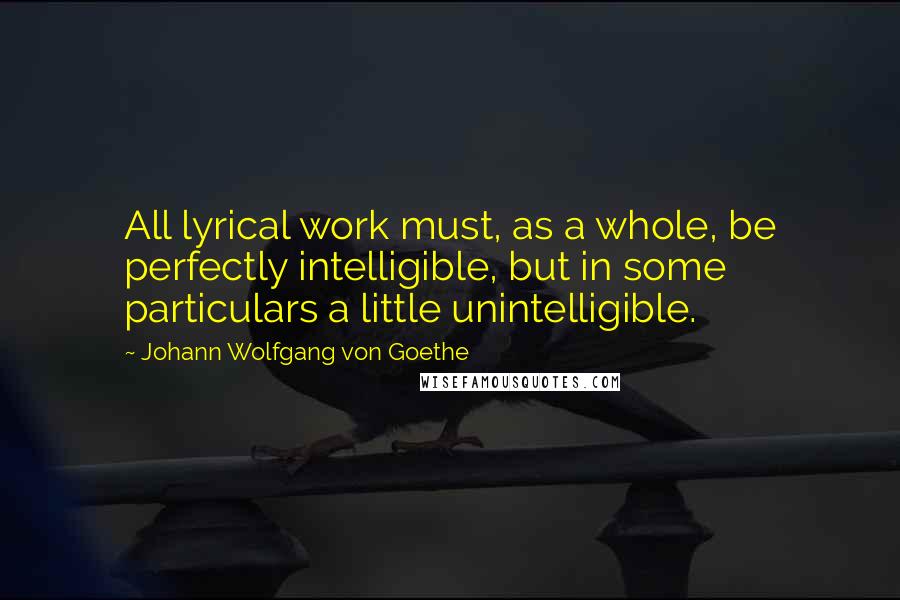 Johann Wolfgang Von Goethe Quotes: All lyrical work must, as a whole, be perfectly intelligible, but in some particulars a little unintelligible.