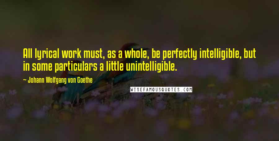 Johann Wolfgang Von Goethe Quotes: All lyrical work must, as a whole, be perfectly intelligible, but in some particulars a little unintelligible.