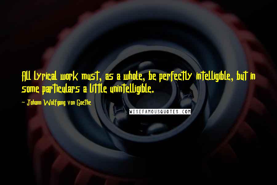 Johann Wolfgang Von Goethe Quotes: All lyrical work must, as a whole, be perfectly intelligible, but in some particulars a little unintelligible.