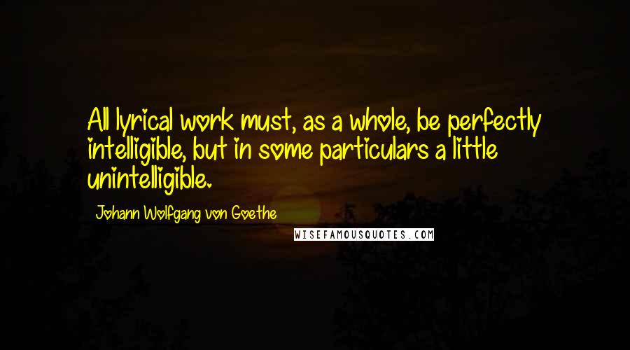 Johann Wolfgang Von Goethe Quotes: All lyrical work must, as a whole, be perfectly intelligible, but in some particulars a little unintelligible.