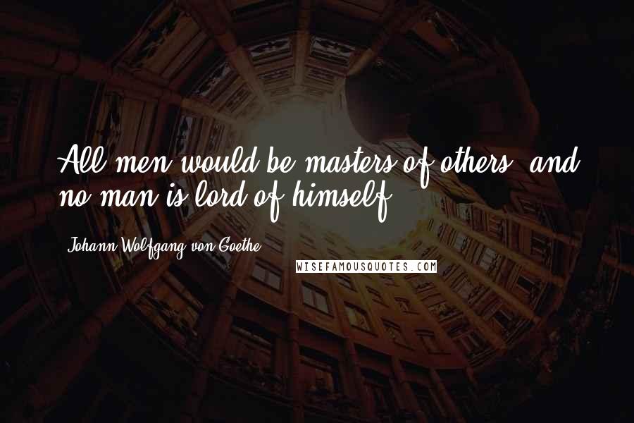 Johann Wolfgang Von Goethe Quotes: All men would be masters of others, and no man is lord of himself.