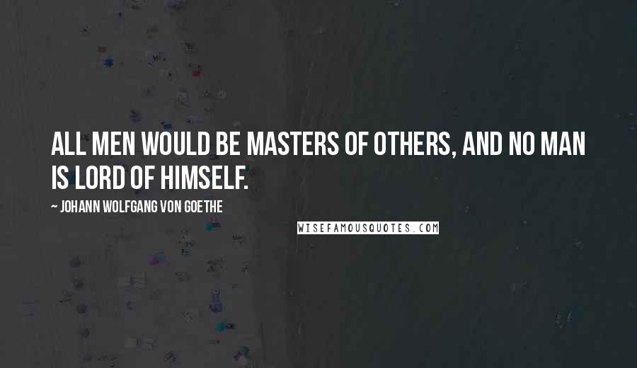Johann Wolfgang Von Goethe Quotes: All men would be masters of others, and no man is lord of himself.