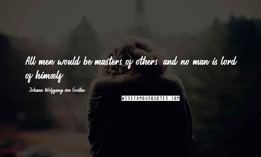 Johann Wolfgang Von Goethe Quotes: All men would be masters of others, and no man is lord of himself.