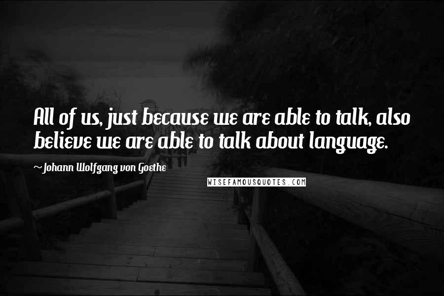 Johann Wolfgang Von Goethe Quotes: All of us, just because we are able to talk, also believe we are able to talk about language.