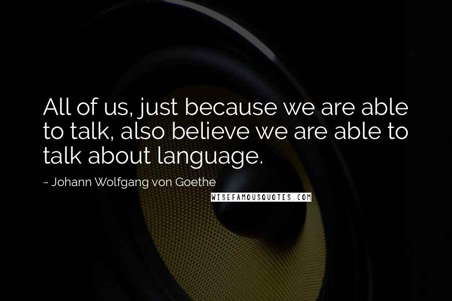 Johann Wolfgang Von Goethe Quotes: All of us, just because we are able to talk, also believe we are able to talk about language.