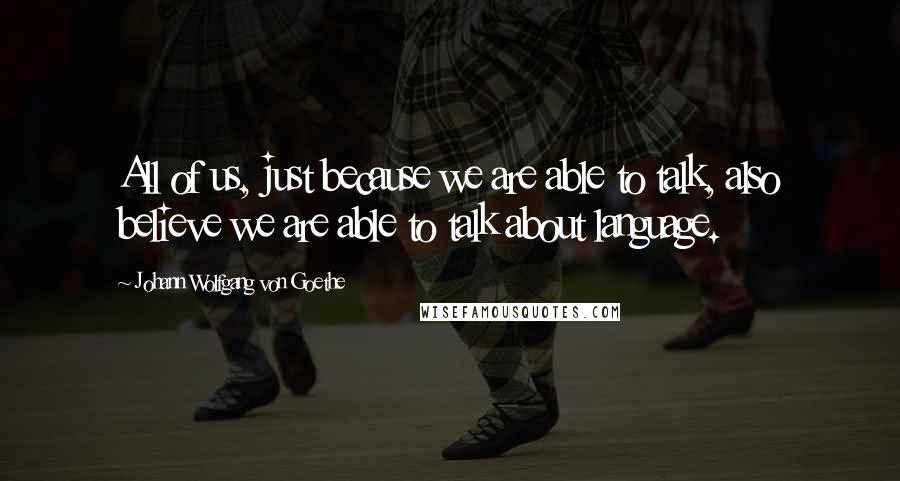 Johann Wolfgang Von Goethe Quotes: All of us, just because we are able to talk, also believe we are able to talk about language.