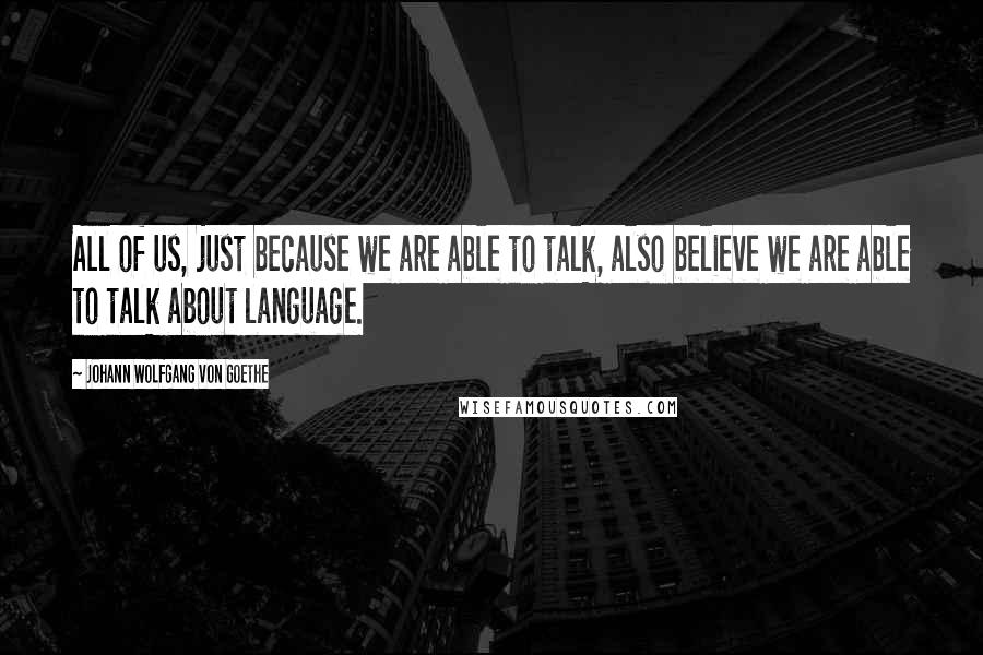 Johann Wolfgang Von Goethe Quotes: All of us, just because we are able to talk, also believe we are able to talk about language.