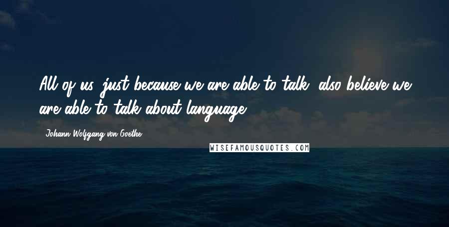 Johann Wolfgang Von Goethe Quotes: All of us, just because we are able to talk, also believe we are able to talk about language.