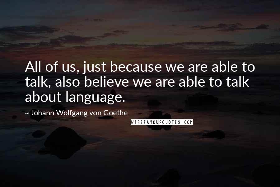 Johann Wolfgang Von Goethe Quotes: All of us, just because we are able to talk, also believe we are able to talk about language.