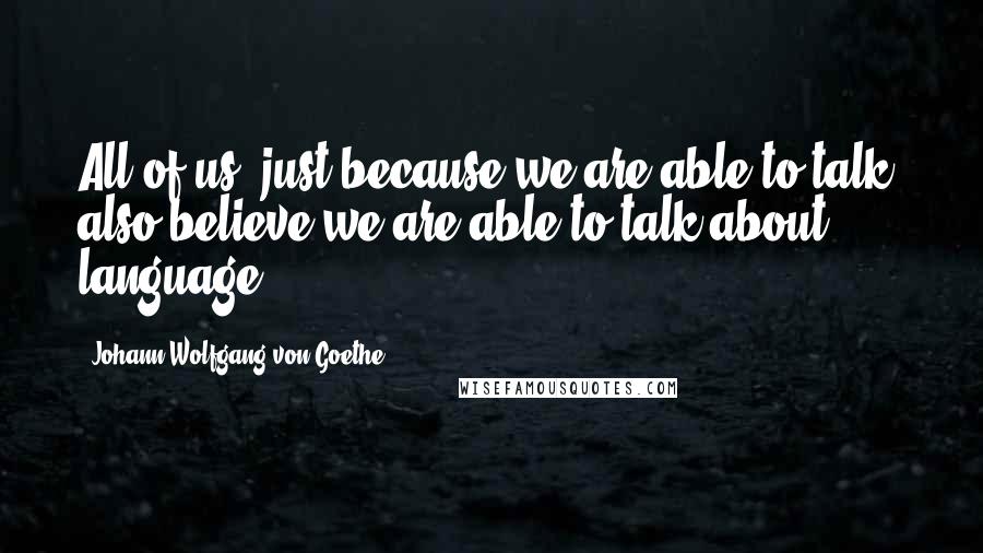 Johann Wolfgang Von Goethe Quotes: All of us, just because we are able to talk, also believe we are able to talk about language.