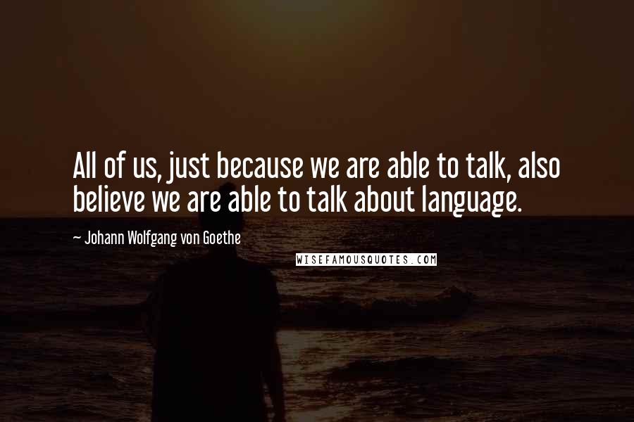 Johann Wolfgang Von Goethe Quotes: All of us, just because we are able to talk, also believe we are able to talk about language.