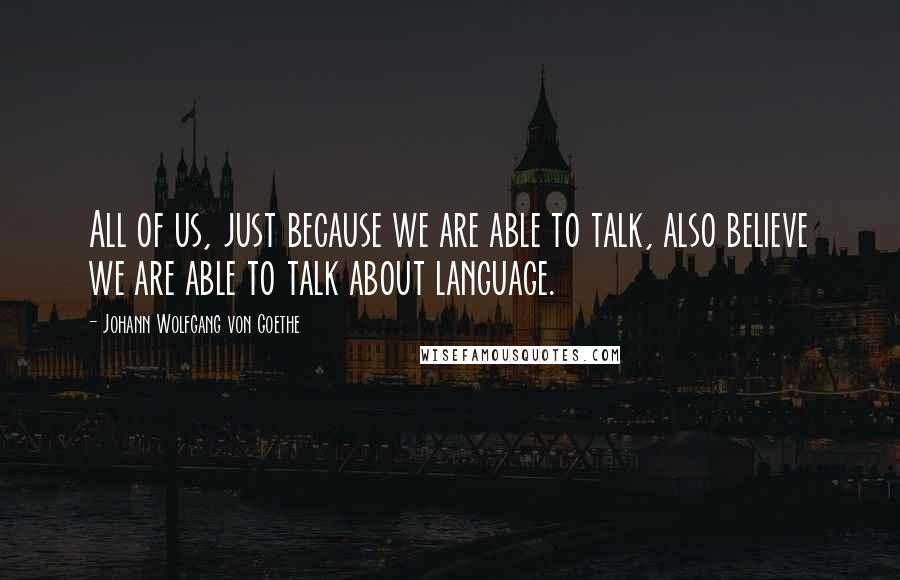 Johann Wolfgang Von Goethe Quotes: All of us, just because we are able to talk, also believe we are able to talk about language.