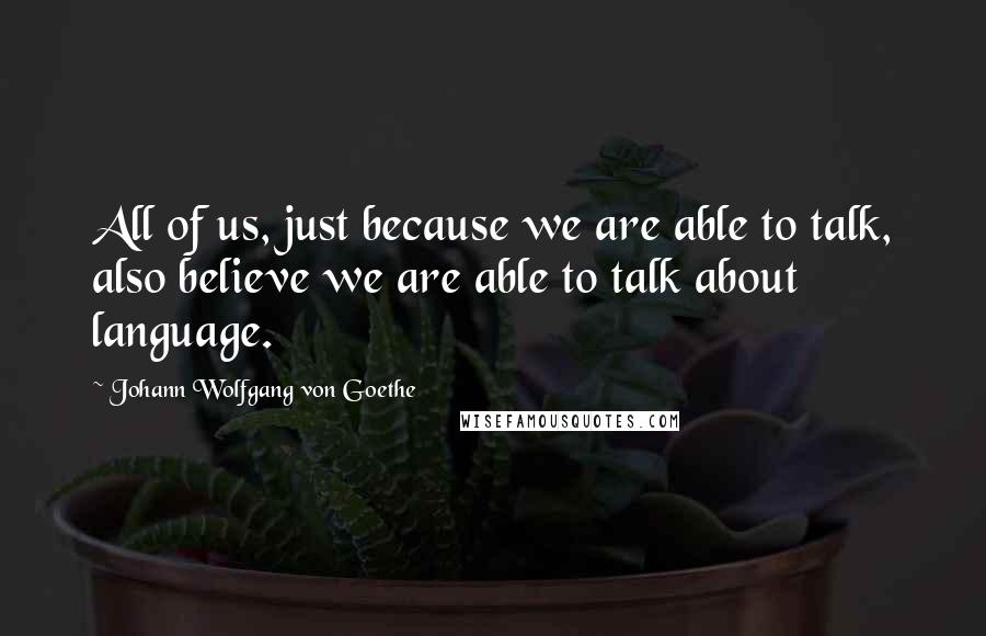 Johann Wolfgang Von Goethe Quotes: All of us, just because we are able to talk, also believe we are able to talk about language.