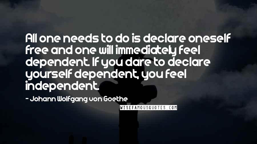 Johann Wolfgang Von Goethe Quotes: All one needs to do is declare oneself free and one will immediately feel dependent. If you dare to declare yourself dependent, you feel independent.