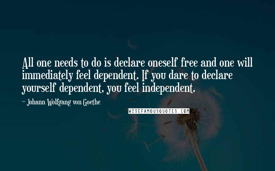 Johann Wolfgang Von Goethe Quotes: All one needs to do is declare oneself free and one will immediately feel dependent. If you dare to declare yourself dependent, you feel independent.