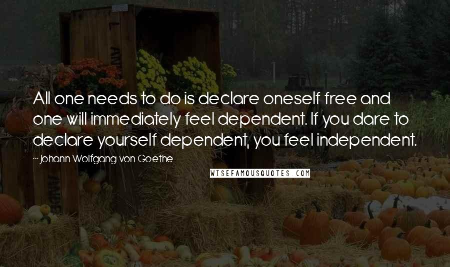 Johann Wolfgang Von Goethe Quotes: All one needs to do is declare oneself free and one will immediately feel dependent. If you dare to declare yourself dependent, you feel independent.