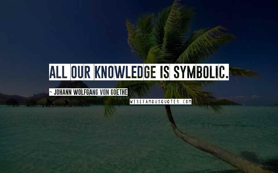 Johann Wolfgang Von Goethe Quotes: All our knowledge is symbolic.