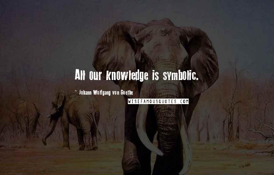 Johann Wolfgang Von Goethe Quotes: All our knowledge is symbolic.