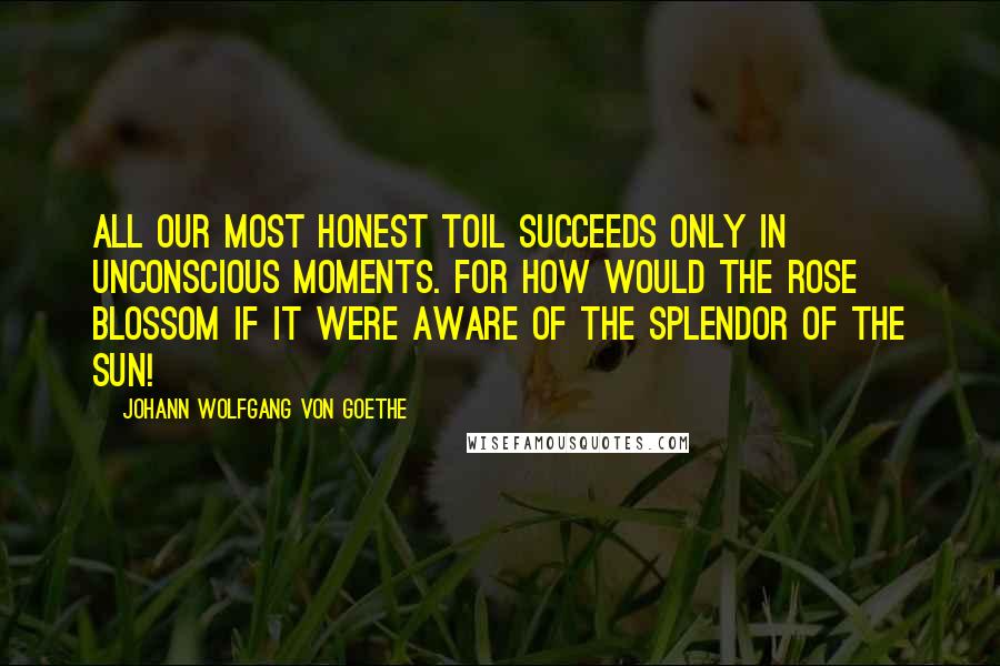 Johann Wolfgang Von Goethe Quotes: All our most honest toil succeeds only in unconscious moments. For how would the rose blossom if it were aware of the splendor of the sun!