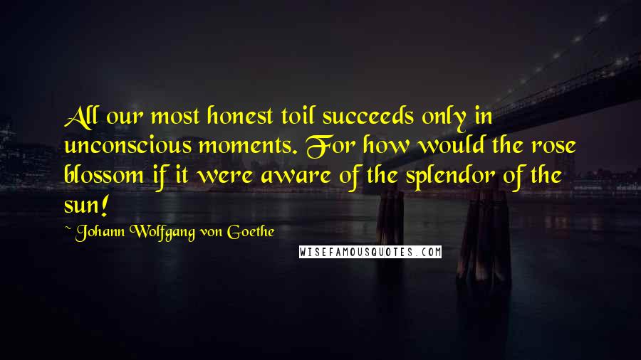 Johann Wolfgang Von Goethe Quotes: All our most honest toil succeeds only in unconscious moments. For how would the rose blossom if it were aware of the splendor of the sun!