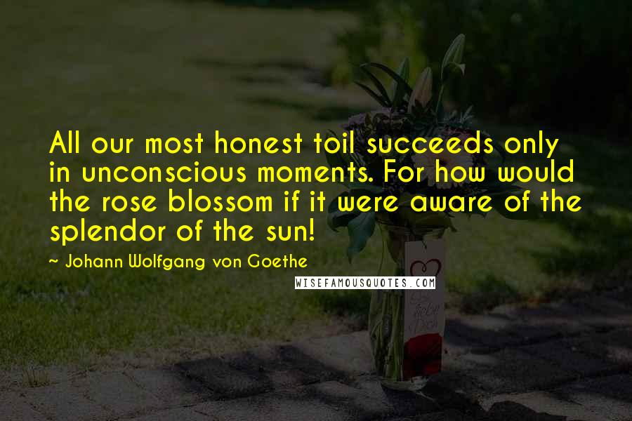 Johann Wolfgang Von Goethe Quotes: All our most honest toil succeeds only in unconscious moments. For how would the rose blossom if it were aware of the splendor of the sun!