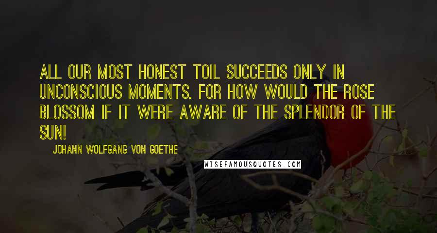 Johann Wolfgang Von Goethe Quotes: All our most honest toil succeeds only in unconscious moments. For how would the rose blossom if it were aware of the splendor of the sun!